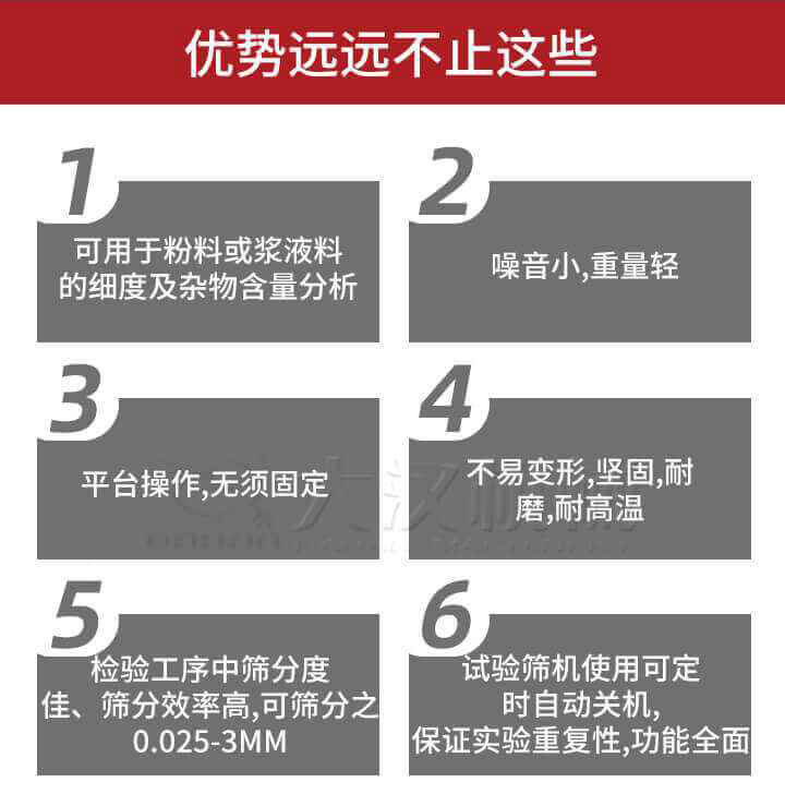 試驗篩優勢：1，可用于粉料或漿液料的細度及雜物含量分析。2，噪音小，重量輕。3，平臺操作，無須固定。4，不易變形，堅固，耐磨，耐高溫。5，檢驗工序中篩分度佳，篩分效率高，可篩分之0.025-3MM6，試驗篩機使用可定時自動關機保證實驗重復性，功能全面。
